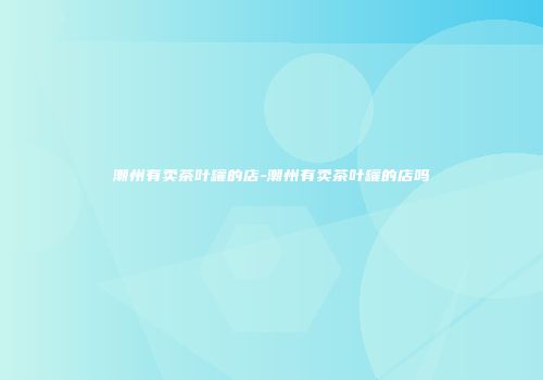 潮州有卖茶叶罐的店-潮州有卖茶叶罐的店吗