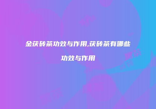金茯砖茶功效与作用,茯砖茶有哪些功效与作用