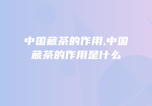 中国藏茶的作用,中国藏茶的作用是什么