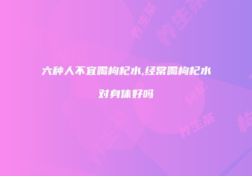 六种人不宜喝枸杞水,经常喝枸杞水对身体好吗