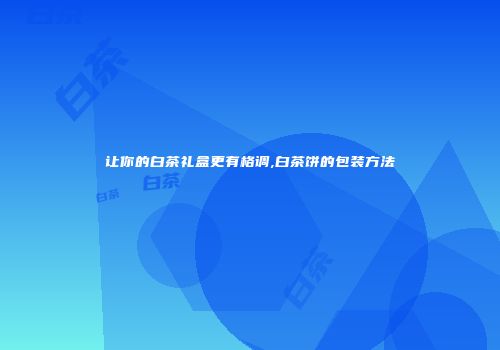 让你的白茶礼盒更有格调,白茶饼的包装方法