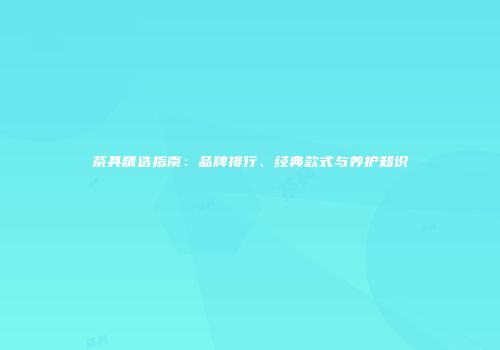 茶具精选指南：品牌排行、经典款式与养护知识