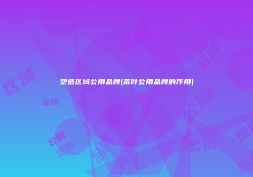 塑造区域公用品牌(茶叶公用品牌的作用)