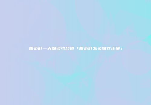喝茶叶一天喝多少合适「喝茶叶怎么喝才正确」