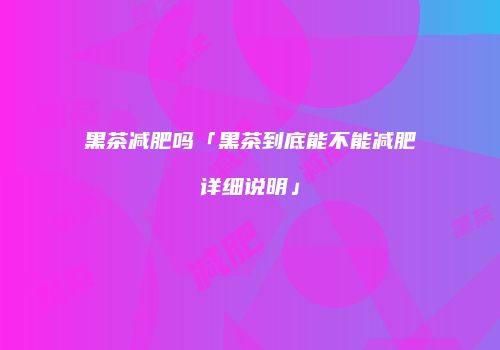 黑茶减肥吗「黑茶到底能不能减肥详细说明」