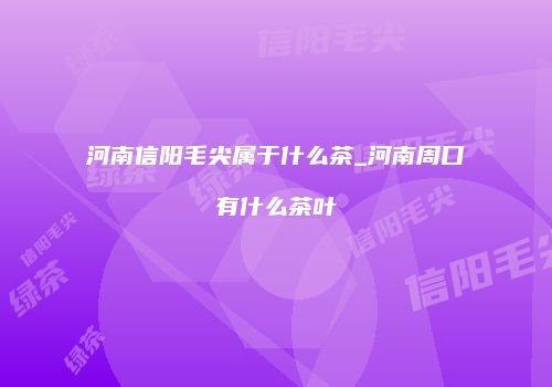 河南信阳毛尖属于什么茶_河南周口有什么茶叶