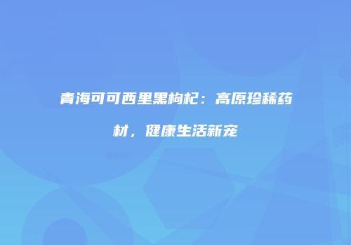 青海可可西里黑枸杞：高原珍稀药材，健康生活新宠