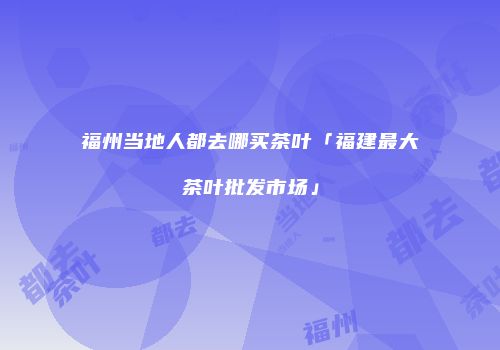 福州当地人都去哪买茶叶「福建最大茶叶批发市场」
