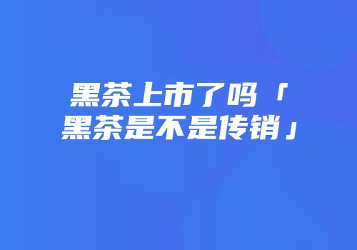 黑茶上市了吗「黑茶是不是传销」
