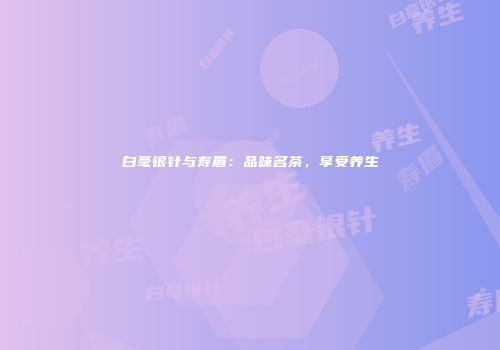 白毫银针与寿眉：品味名茶，享受养生
