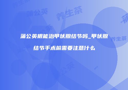 蒲公英根能治甲状腺结节吗_甲状腺结节手术前需要注意什么