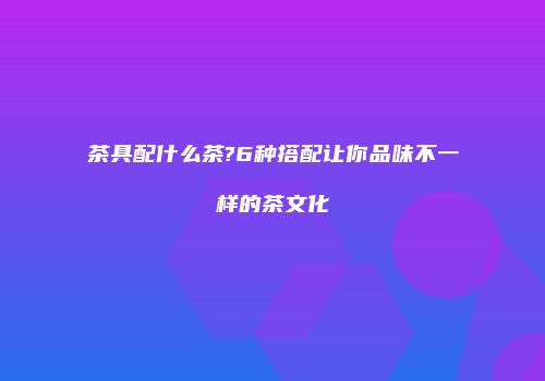 茶具配什么茶?6种搭配让你品味不一样的茶文化