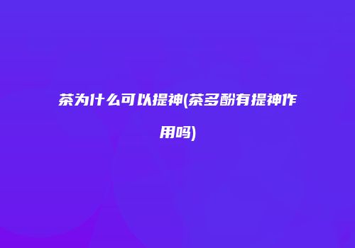 茶为什么可以提神(茶多酚有提神作用吗)