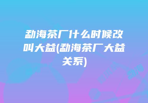 勐海茶厂什么时候改叫大益(勐海茶厂大益关系)
