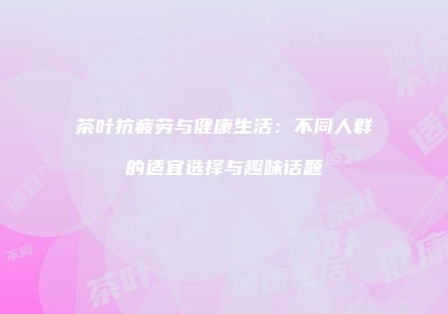 茶叶抗疲劳与健康生活：不同人群的适宜选择与趣味话题