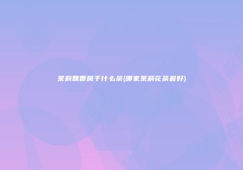 茉莉飘香属于什么茶(哪家茉莉花茶最好)