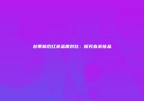 谷雨前后红茶品质对比：探究春茶佳品