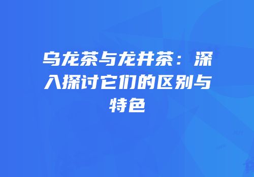 乌龙茶与龙井茶：深入探讨它们的区别与特色