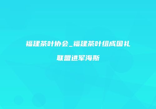 福建茶叶协会_福建茶叶组成国礼联盟进军海斯