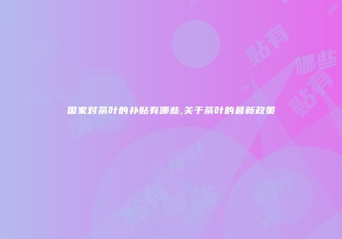 国家对茶叶的补贴有哪些,关于茶叶的最新政策