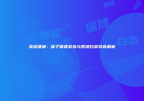 茶话健康：嗓子保健茶选与各地白茶特色解析