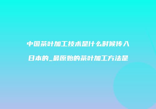 中国茶叶加工技术是什么时候传入日本的_最原始的茶叶加工方法是