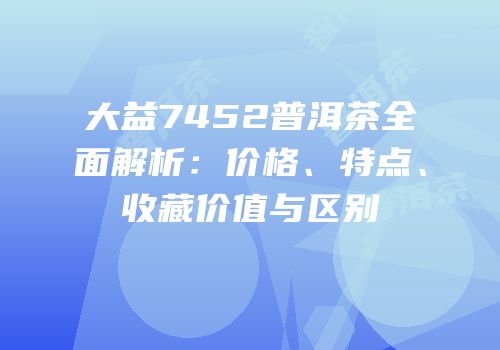 大益7452普洱茶全面解析：价格、特点、收藏价值与区别