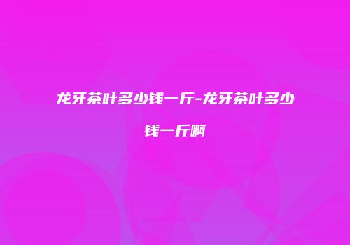 龙牙茶叶多少钱一斤-龙牙茶叶多少钱一斤啊