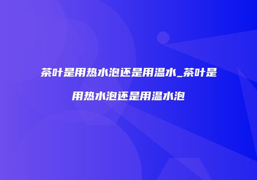 茶叶是用热水泡还是用温水_茶叶是用热水泡还是用温水泡