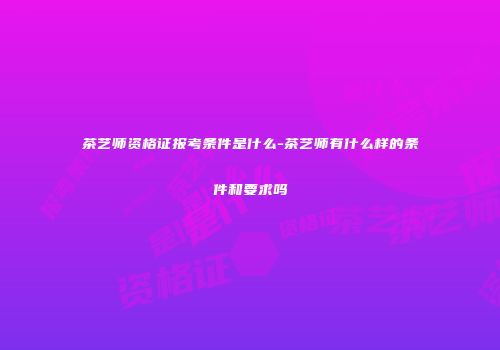 茶艺师资格证报考条件是什么-茶艺师有什么样的条件和要求吗