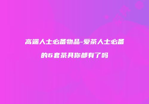 高端人士必备物品-爱茶人士必备的6套茶具你都有了吗
