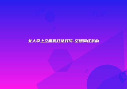 女人早上空腹喝红茶好吗-空腹喝红茶的