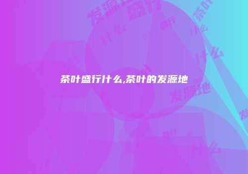 茶叶盛行什么,茶叶的发源地