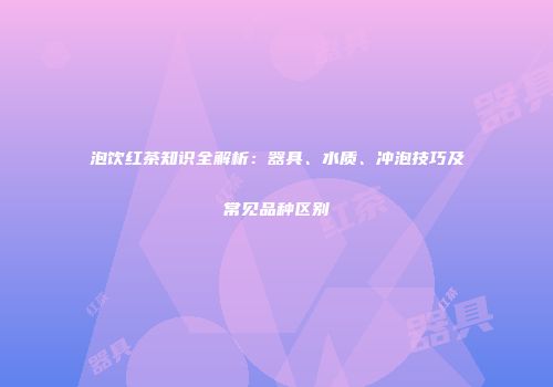 泡饮红茶知识全解析：器具、水质、冲泡技巧及常见品种区别