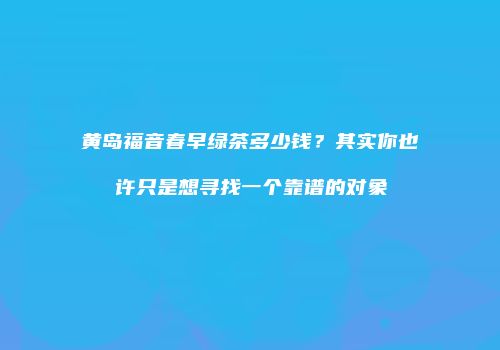 黄岛福音春早绿茶多少钱？其实你也许只是想寻找一个靠谱的对象