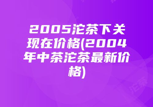 2005沱茶下关现在价格(2004年中茶沱茶最新价格)