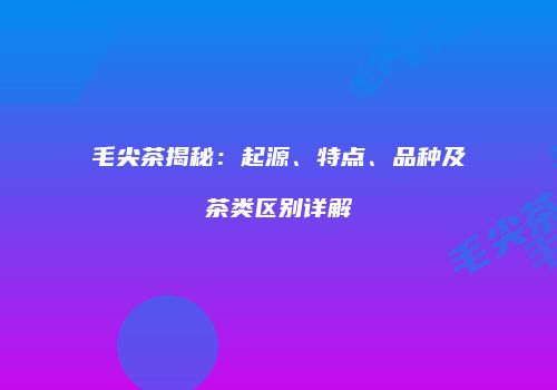 毛尖茶揭秘：起源、特点、品种及茶类区别详解