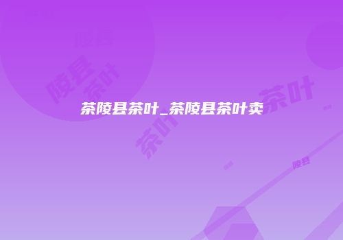 茶陵县茶叶_茶陵县茶叶卖