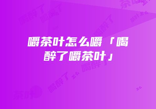 嚼茶叶怎么嚼「喝醉了嚼茶叶」