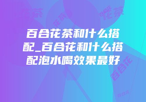 百合花茶和什么搭配_百合花和什么搭配泡水喝效果最好