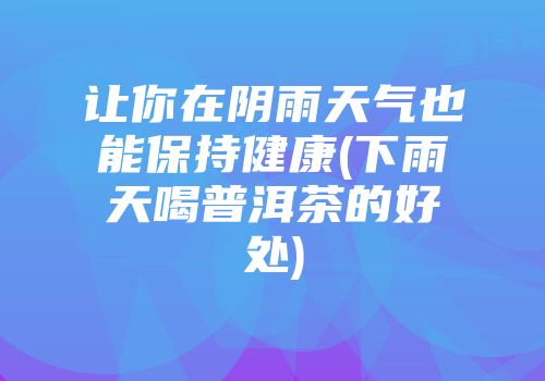 让你在阴雨天气也能保持健康(下雨天喝普洱茶的好处)