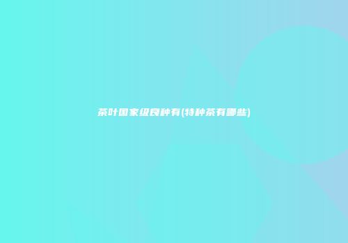 茶叶国家级良种有(特种茶有哪些)