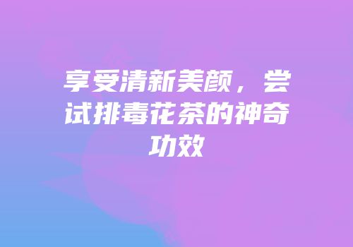 享受清新美颜，尝试排毒花茶的神奇功效