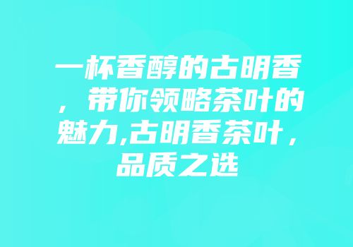 一杯香醇的古明香，带你领略茶叶的魅力,古明香茶叶，品质之选