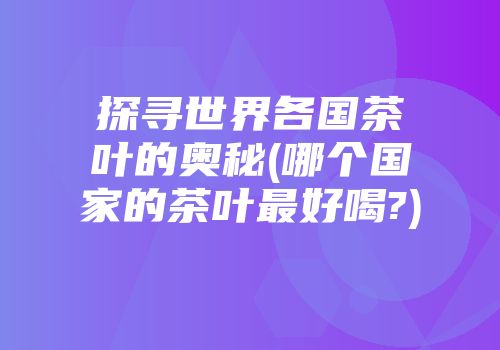 探寻世界各国茶叶的奥秘(哪个国家的茶叶最好喝?)