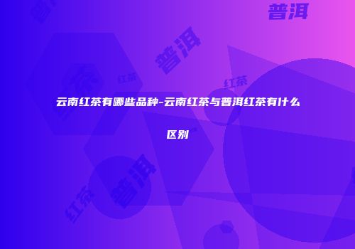 云南红茶有哪些品种-云南红茶与普洱红茶有什么区别