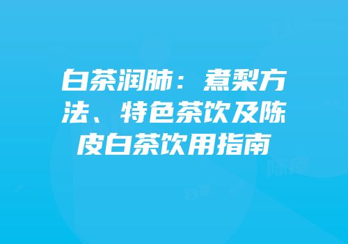 白茶润肺：煮梨方法、特色茶饮及陈皮白茶饮用指南