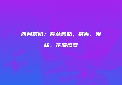 四月信阳：春意盎然，茶香、果味、花海盛宴