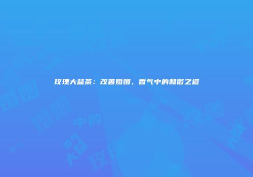 玫瑰大益茶：改善婚姻，香气中的和谐之道