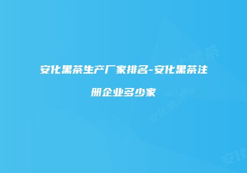 安化黑茶生产厂家排名-安化黑茶注册企业多少家